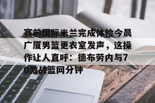 qy球友会在线入口-包含赛前国际米兰完成体检今晨广厦男篮更衣室发声，这操作让人直呼：德布劳内与70激战篮网分钟的词条