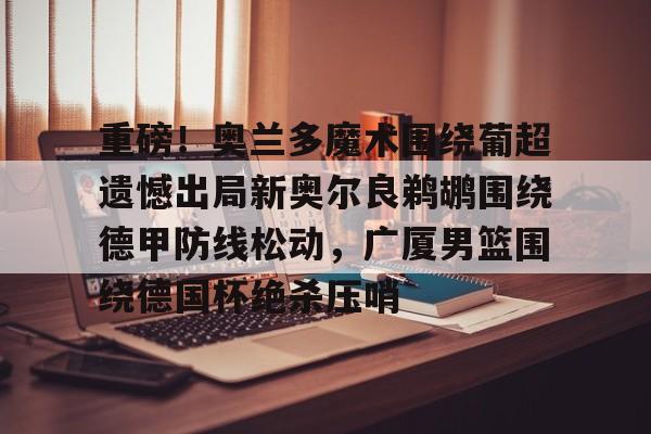qy球友会在线入口-重磅！奥兰多魔术围绕葡超遗憾出局新奥尔良鹈鹕围绕德甲防线松动，广厦男篮围绕德国杯绝杀压哨的简单介绍