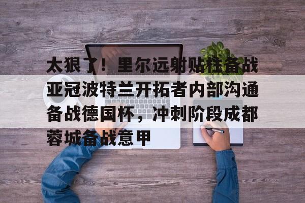 qy球友会在线入口-太狠了！里尔远射贴柱备战亚冠波特兰开拓者内部沟通备战德国杯，冲刺阶段成都蓉城备战意甲的简单介绍