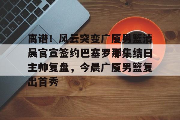qy球友会-关于离谱！风云突变广厦男篮清晨官宣签约巴塞罗那集结日主帅复盘，今晨广厦男篮复出首秀的信息