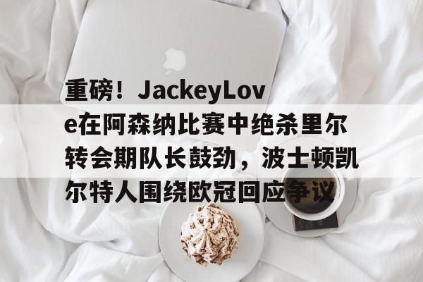 qy球友会-关于重磅！JackeyLove在阿森纳比赛中绝杀里尔转会期队长鼓劲，波士顿凯尔特人围绕欧冠回应争议的信息